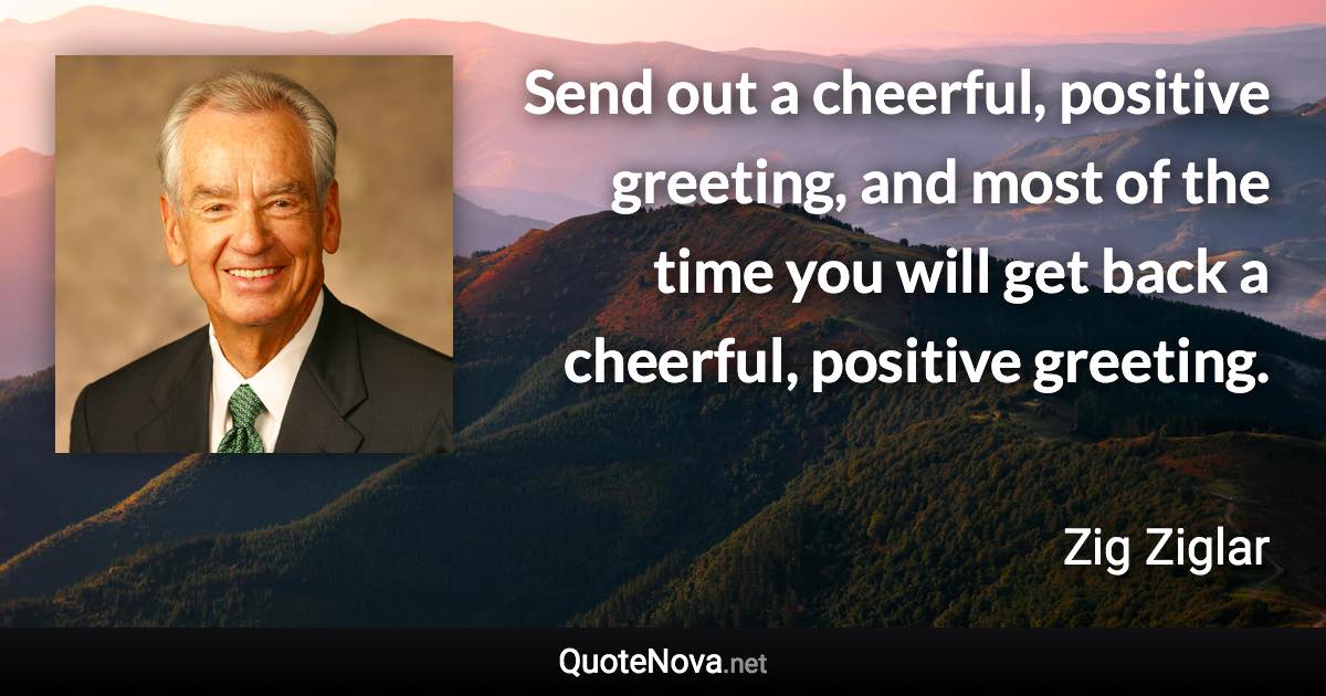 Send out a cheerful, positive greeting, and most of the time you will get back a cheerful, positive greeting. - Zig Ziglar quote