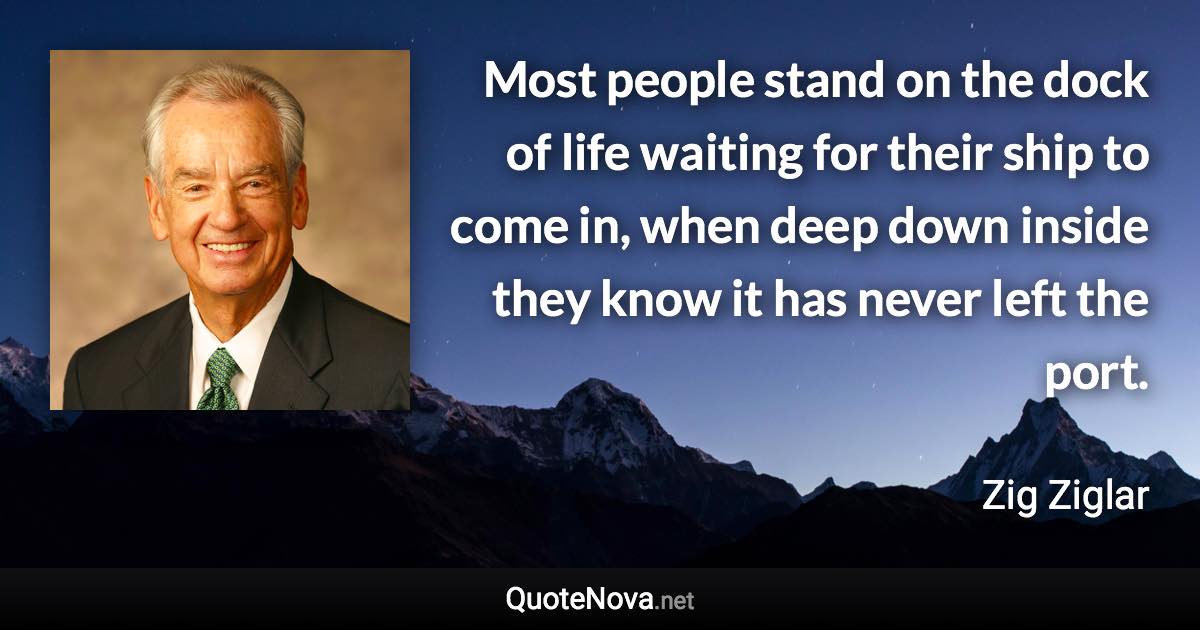 Most people stand on the dock of life waiting for their ship to come in, when deep down inside they know it has never left the port. - Zig Ziglar quote