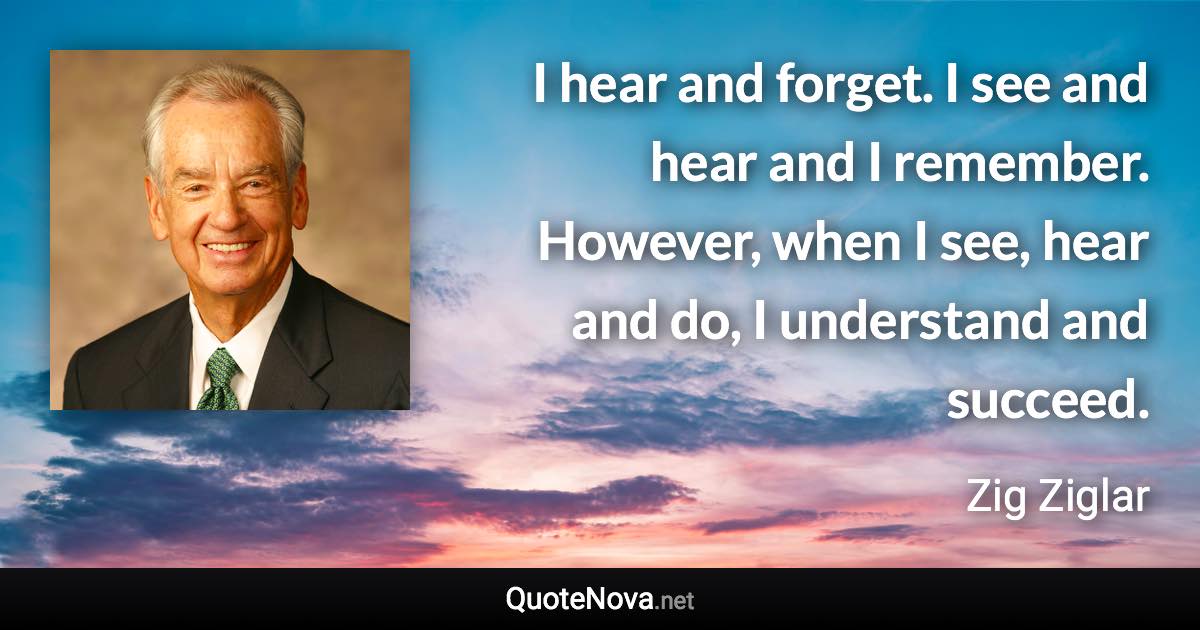 I hear and forget. I see and hear and I remember. However, when I see, hear and do, I understand and succeed. - Zig Ziglar quote