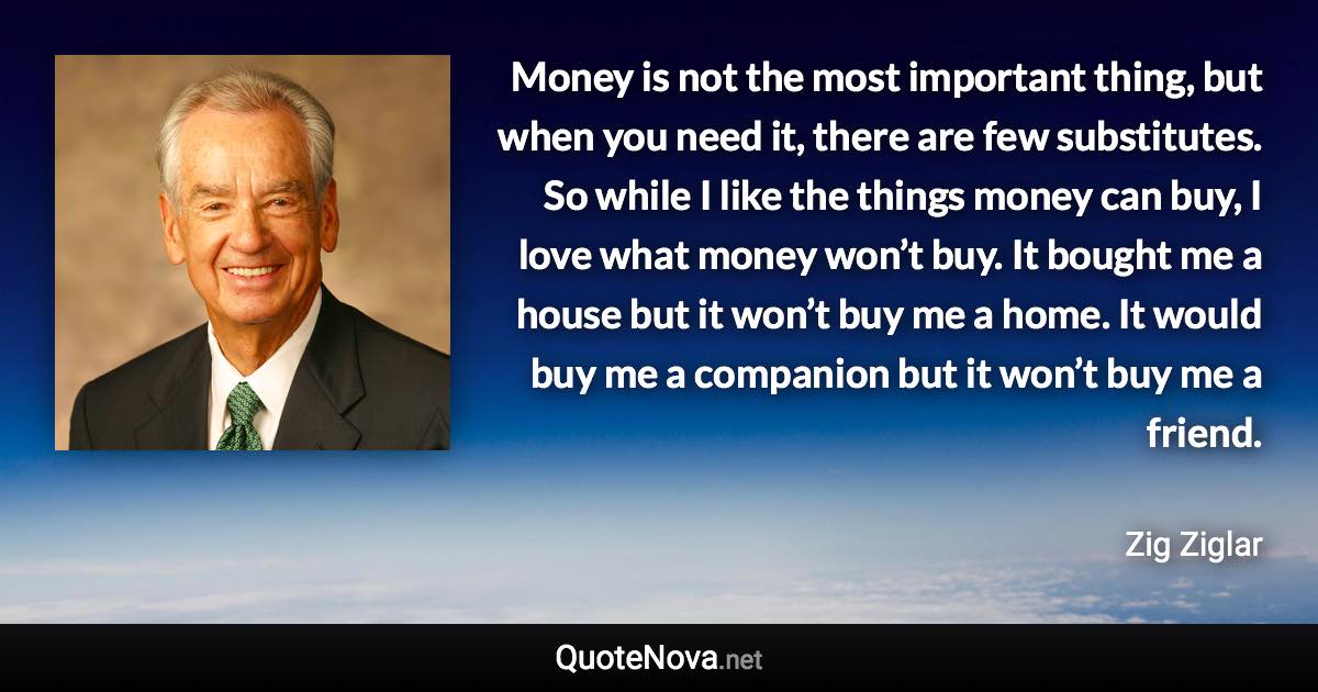 Money is not the most important thing, but when you need it, there are few substitutes. So while I like the things money can buy, I love what money won’t buy. It bought me a house but it won’t buy me a home. It would buy me a companion but it won’t buy me a friend. - Zig Ziglar quote