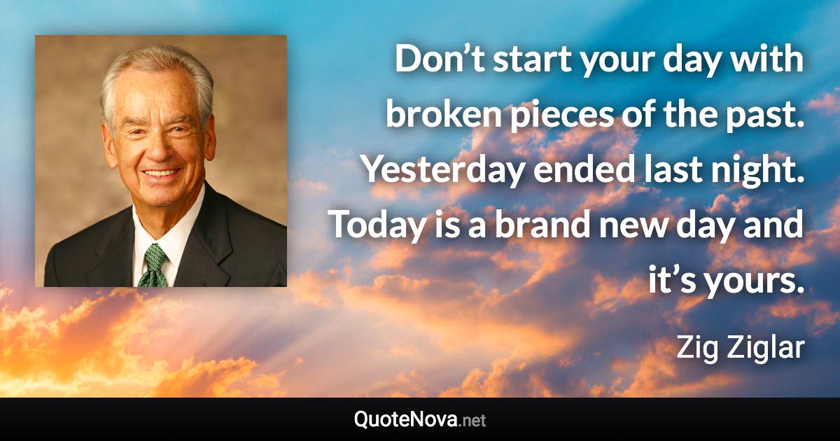 Don’t start your day with broken pieces of the past. Yesterday ended last night. Today is a brand new day and it’s yours. - Zig Ziglar quote