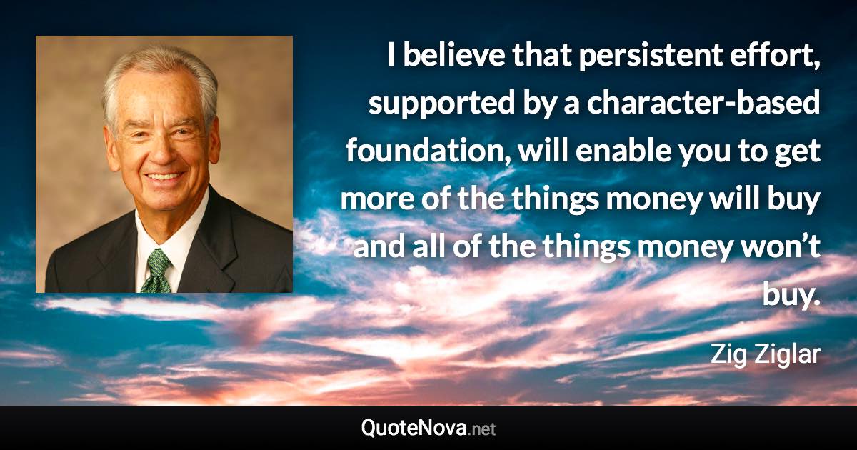 I believe that persistent effort, supported by a character-based foundation, will enable you to get more of the things money will buy and all of the things money won’t buy. - Zig Ziglar quote