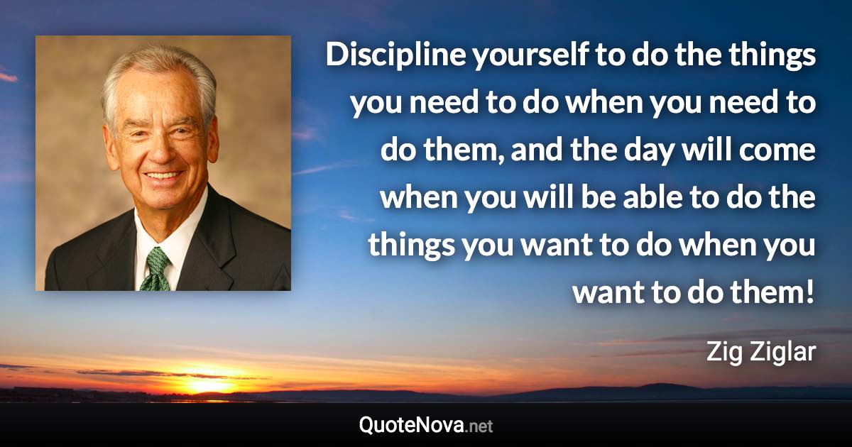 Discipline yourself to do the things you need to do when you need to do them, and the day will come when you will be able to do the things you want to do when you want to do them! - Zig Ziglar quote