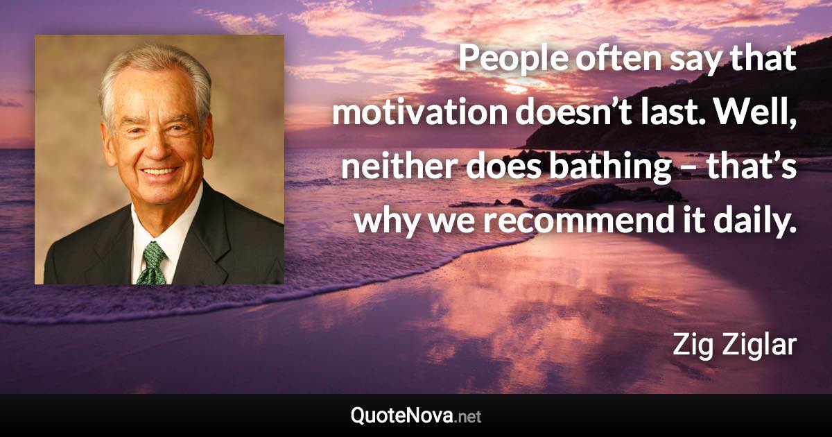 People often say that motivation doesn’t last. Well, neither does bathing – that’s why we recommend it daily. - Zig Ziglar quote