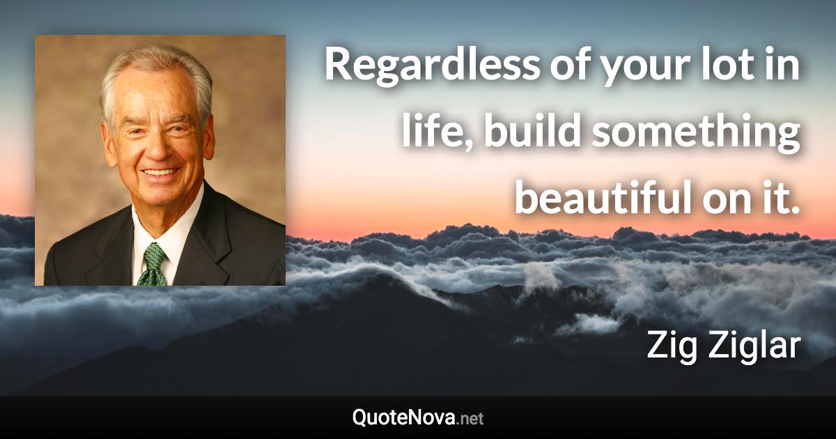 Regardless of your lot in life, build something beautiful on it. - Zig Ziglar quote