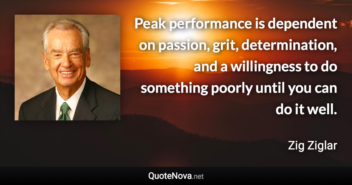 Peak performance is dependent on passion, grit, determination, and a willingness to do something poorly until you can do it well. - Zig Ziglar quote