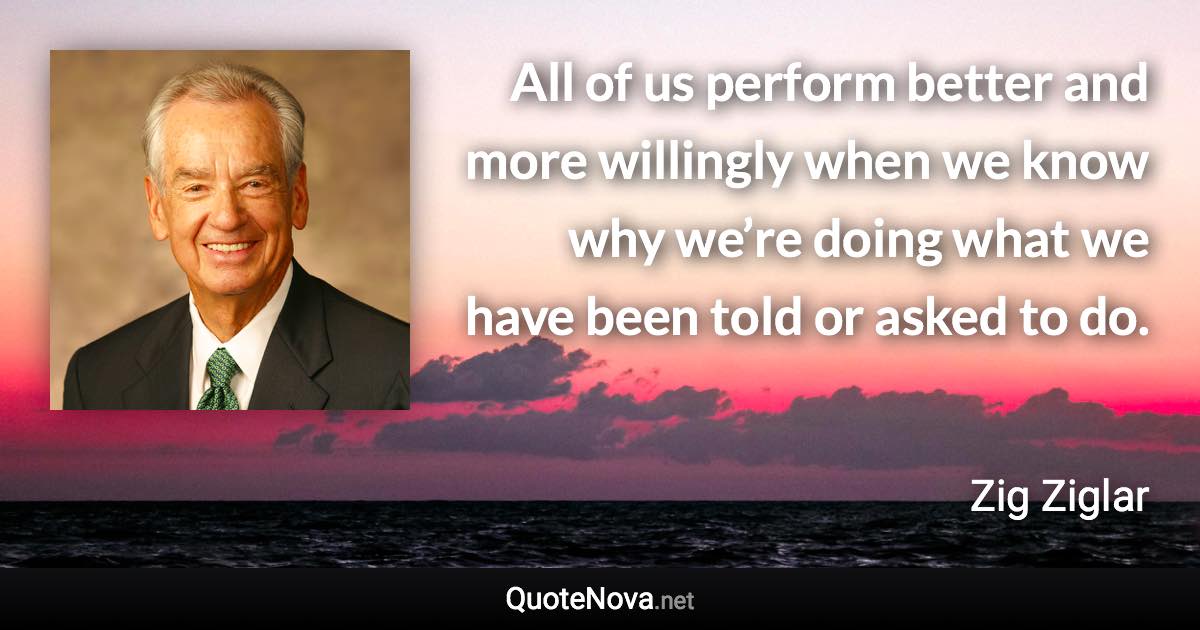 All of us perform better and more willingly when we know why we’re doing what we have been told or asked to do. - Zig Ziglar quote