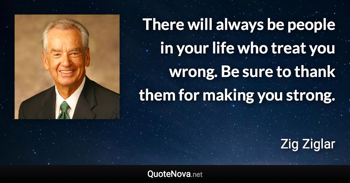 There will always be people in your life who treat you wrong. Be sure to thank them for making you strong. - Zig Ziglar quote