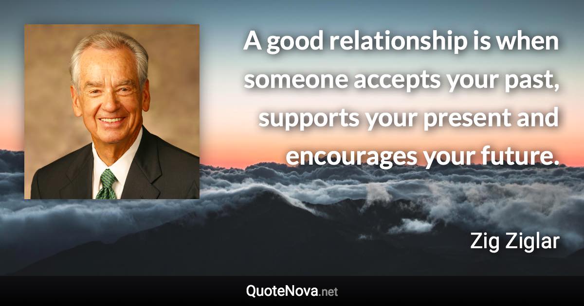 A good relationship is when someone accepts your past, supports your present and encourages your future. - Zig Ziglar quote