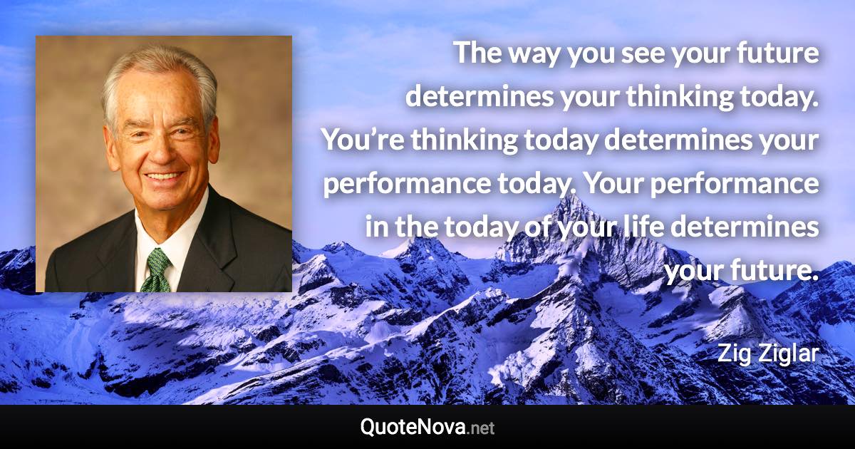 The way you see your future determines your thinking today. You’re thinking today determines your performance today. Your performance in the today of your life determines your future. - Zig Ziglar quote