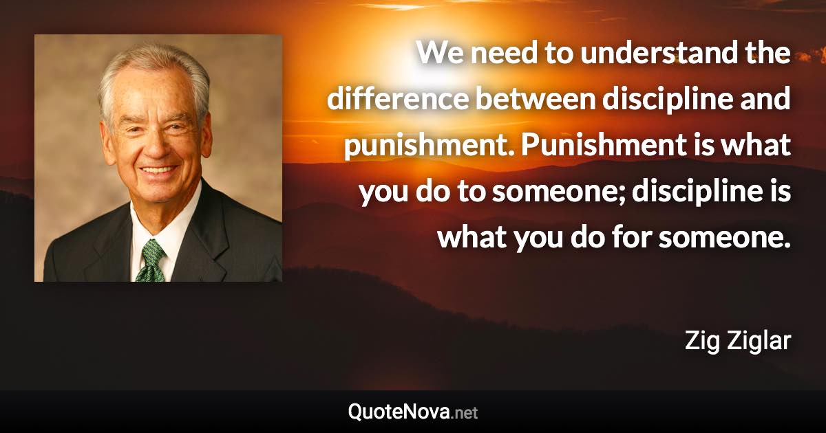 We need to understand the difference between discipline and punishment. Punishment is what you do to someone; discipline is what you do for someone. - Zig Ziglar quote