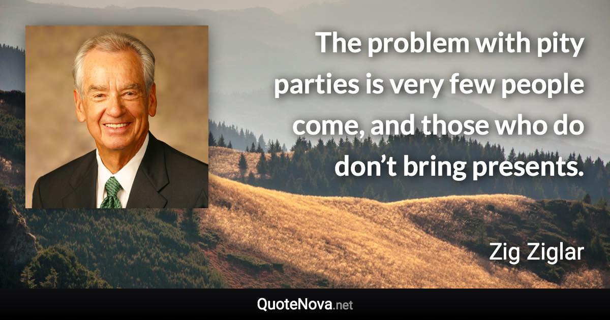 The problem with pity parties is very few people come, and those who do don’t bring presents. - Zig Ziglar quote