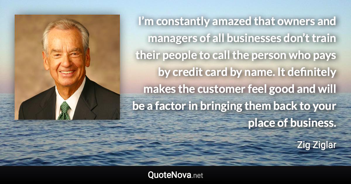 I’m constantly amazed that owners and managers of all businesses don’t train their people to call the person who pays by credit card by name. It definitely makes the customer feel good and will be a factor in bringing them back to your place of business. - Zig Ziglar quote