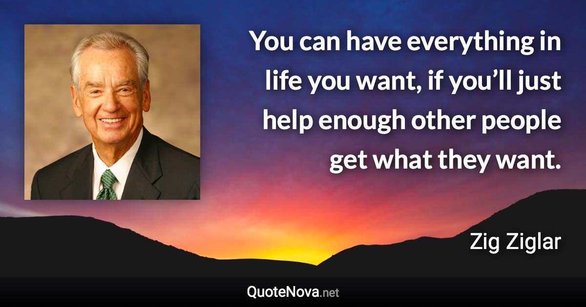 You can have everything in life you want, if you’ll just help enough other people get what they want. - Zig Ziglar quote