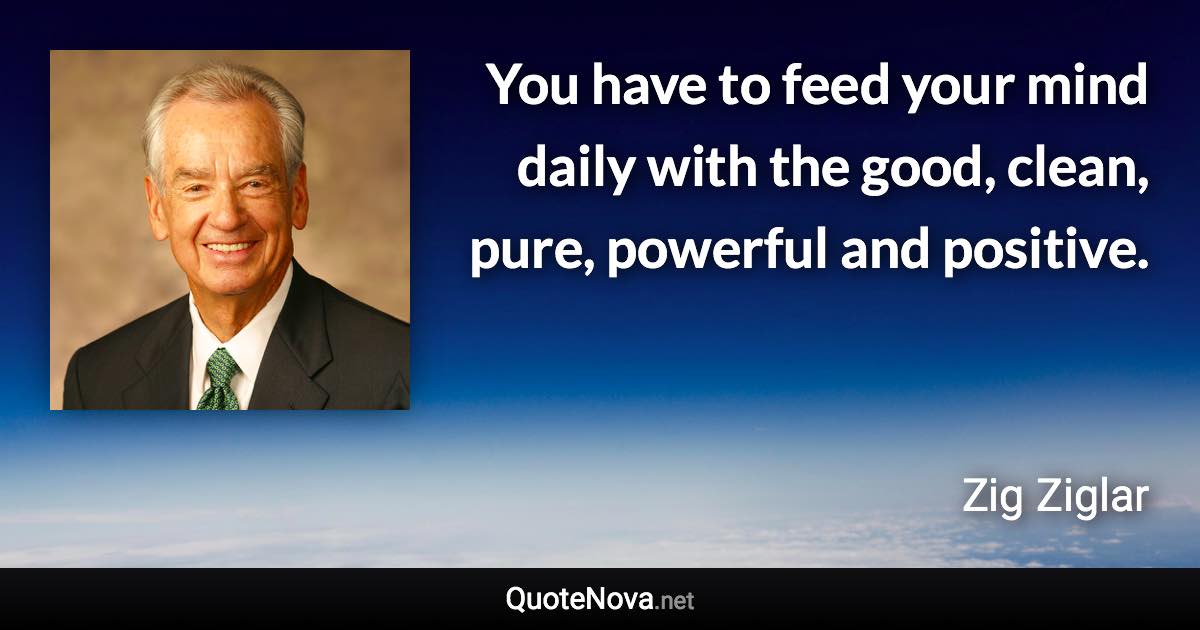 You have to feed your mind daily with the good, clean, pure, powerful and positive. - Zig Ziglar quote