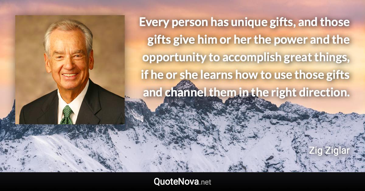 Every person has unique gifts, and those gifts give him or her the power and the opportunity to accomplish great things, if he or she learns how to use those gifts and channel them in the right direction. - Zig Ziglar quote