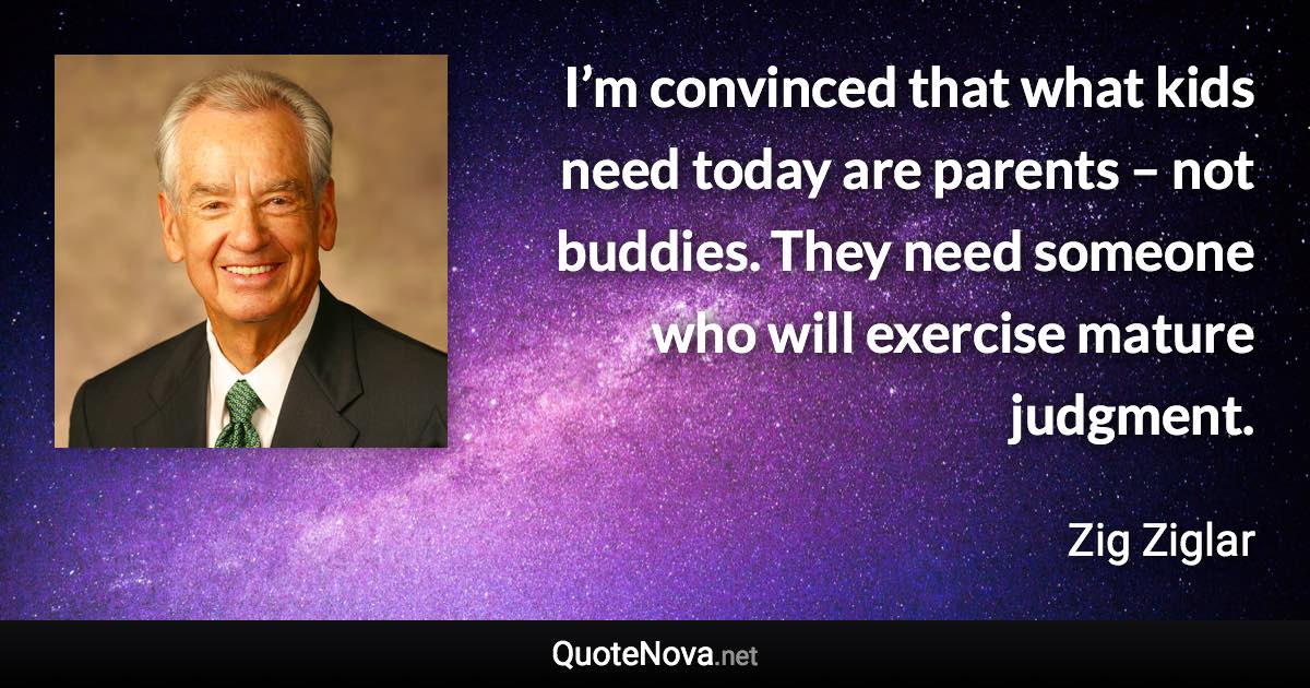 I’m convinced that what kids need today are parents – not buddies. They need someone who will exercise mature judgment. - Zig Ziglar quote