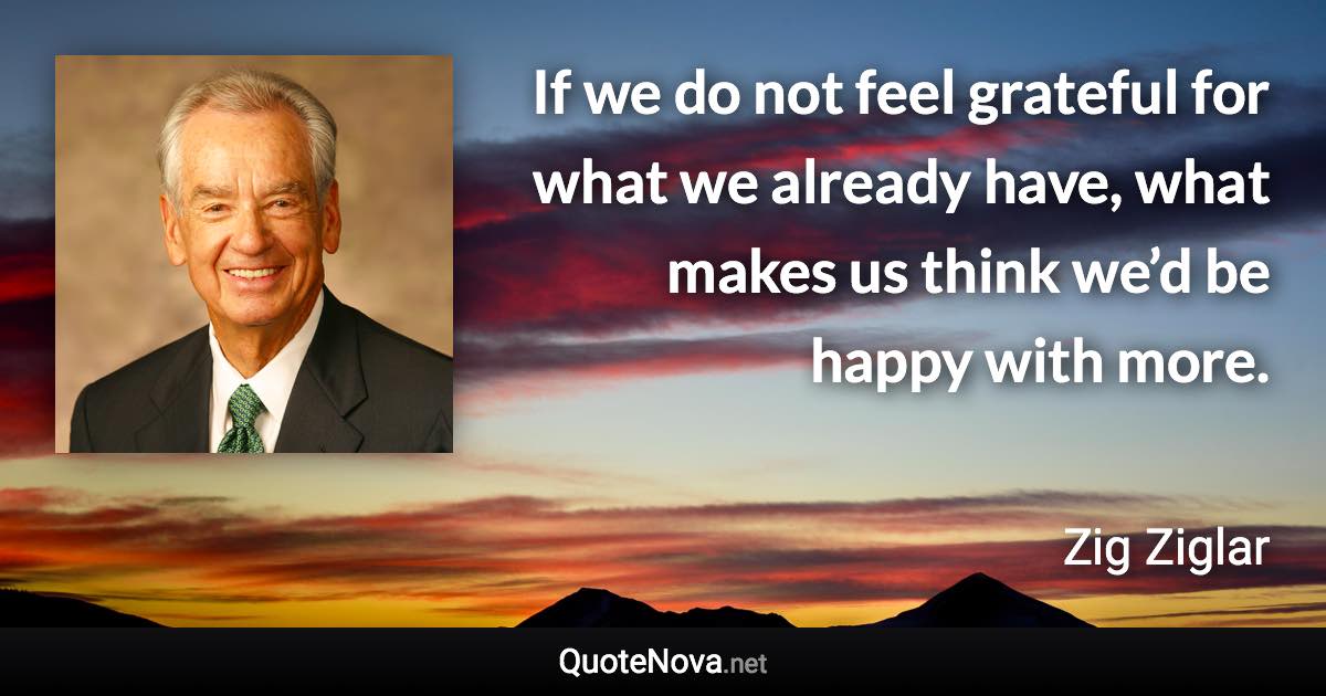 If we do not feel grateful for what we already have, what makes us think we’d be happy with more. - Zig Ziglar quote