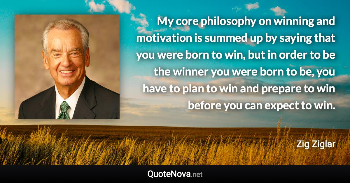 My core philosophy on winning and motivation is summed up by saying that you were born to win, but in order to be the winner you were born to be, you have to plan to win and prepare to win before you can expect to win. - Zig Ziglar quote