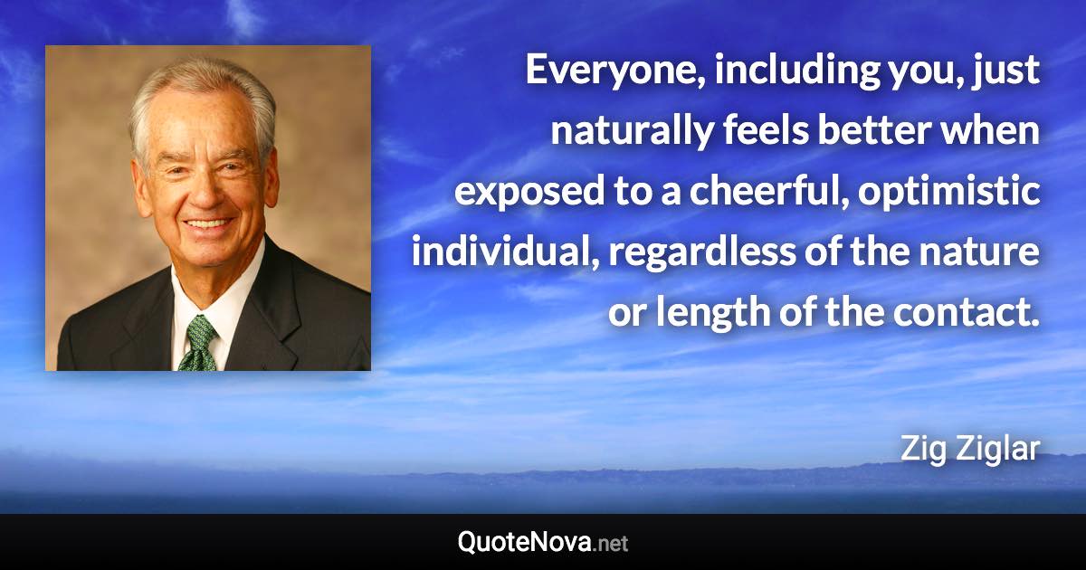 Everyone, including you, just naturally feels better when exposed to a cheerful, optimistic individual, regardless of the nature or length of the contact. - Zig Ziglar quote