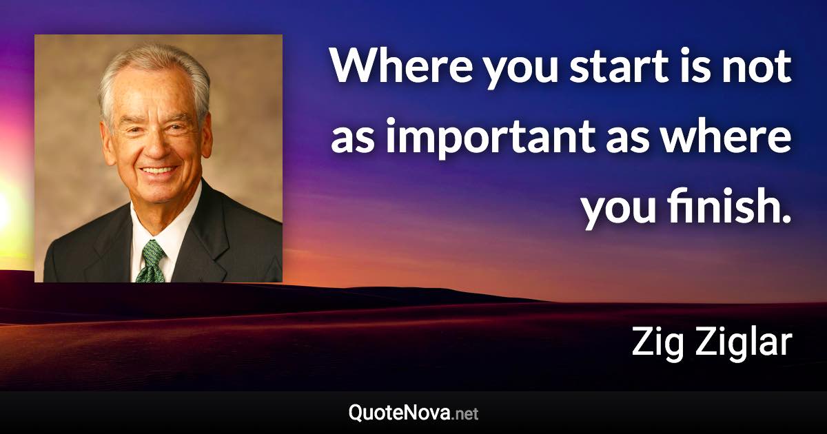 Where you start is not as important as where you finish. - Zig Ziglar quote