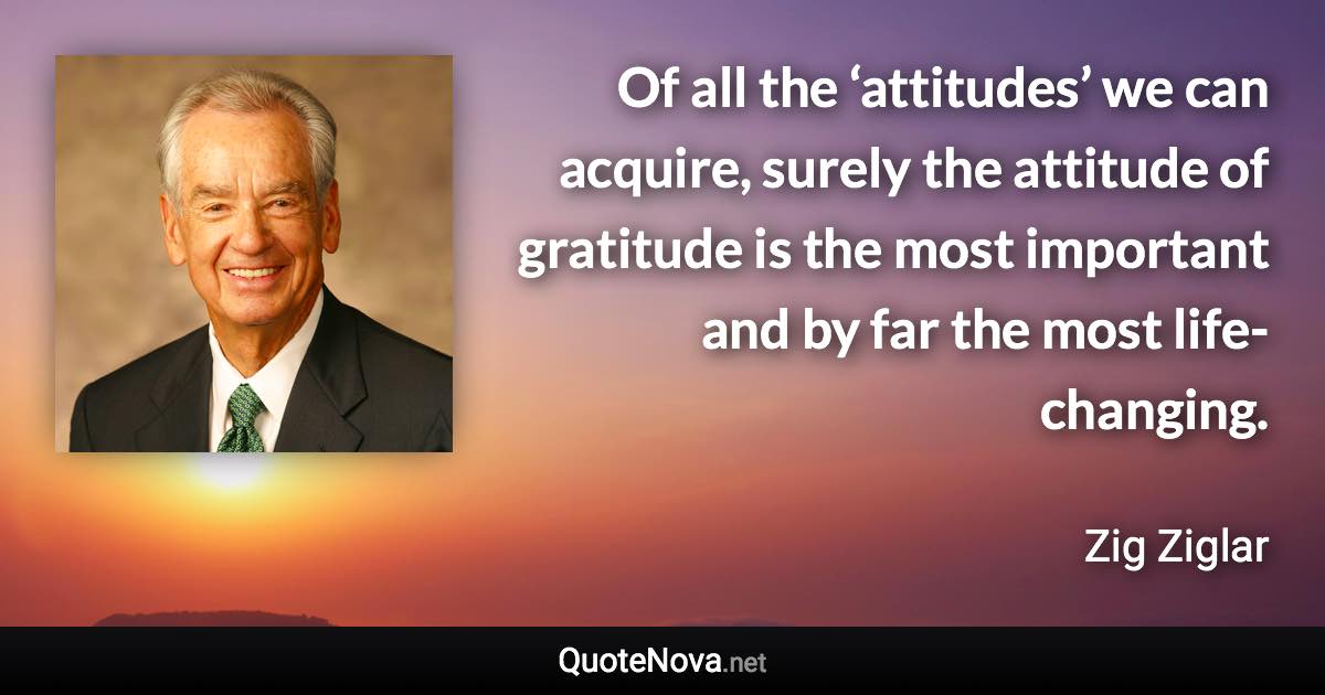 Of all the ‘attitudes’ we can acquire, surely the attitude of gratitude is the most important and by far the most life-changing. - Zig Ziglar quote