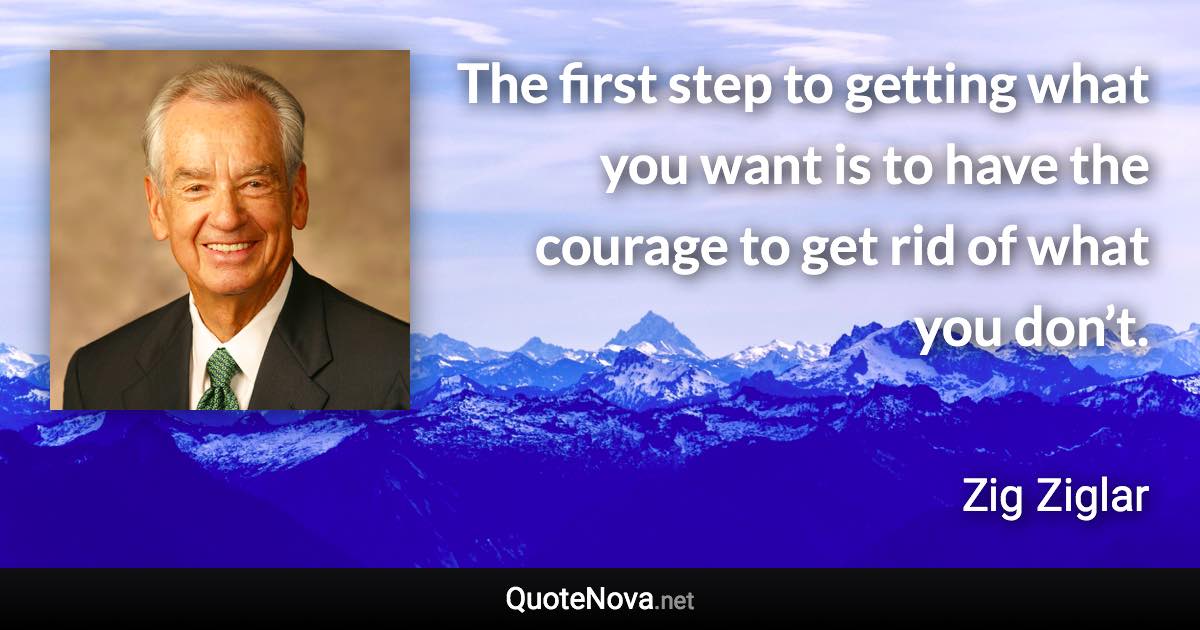 The first step to getting what you want is to have the courage to get rid of what you don’t. - Zig Ziglar quote