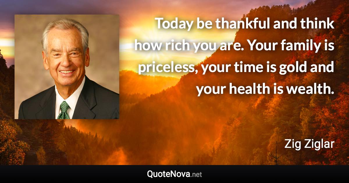 Today be thankful and think how rich you are. Your family is priceless, your time is gold and your health is wealth. - Zig Ziglar quote