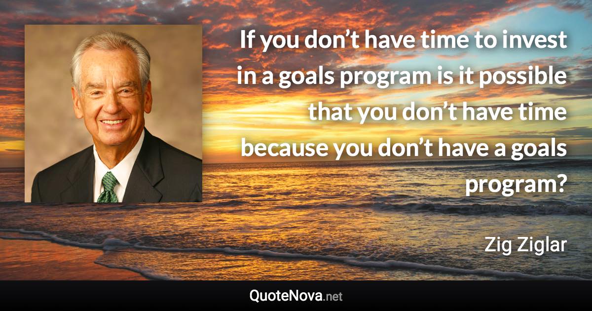 If you don’t have time to invest in a goals program is it possible that you don’t have time because you don’t have a goals program? - Zig Ziglar quote