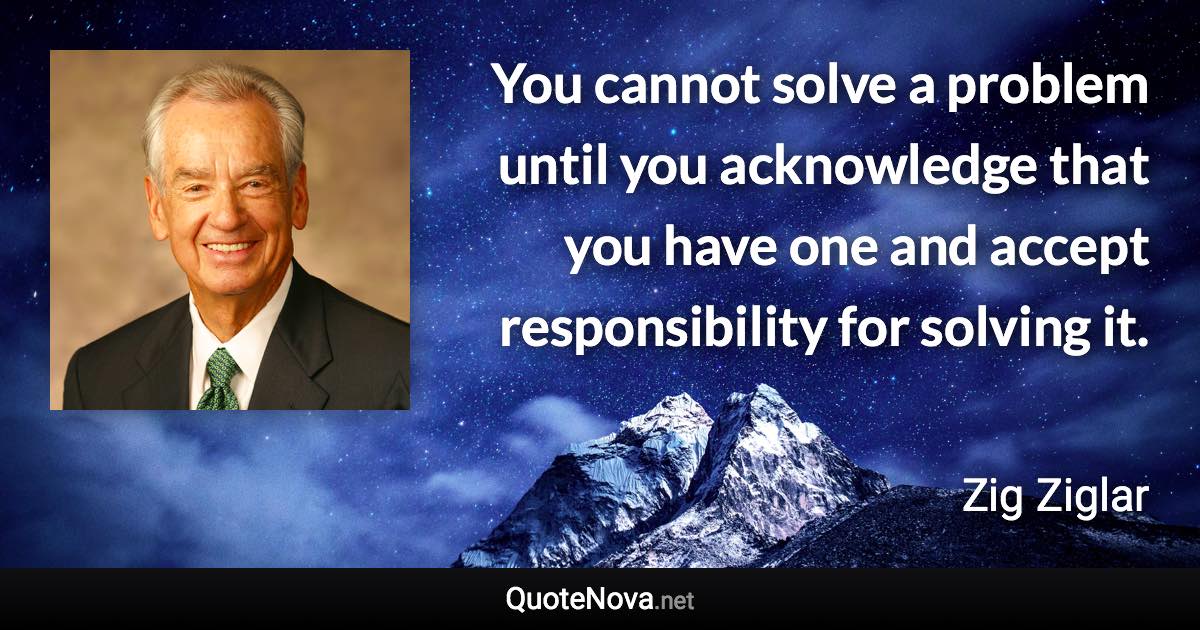 You cannot solve a problem until you acknowledge that you have one and accept responsibility for solving it. - Zig Ziglar quote