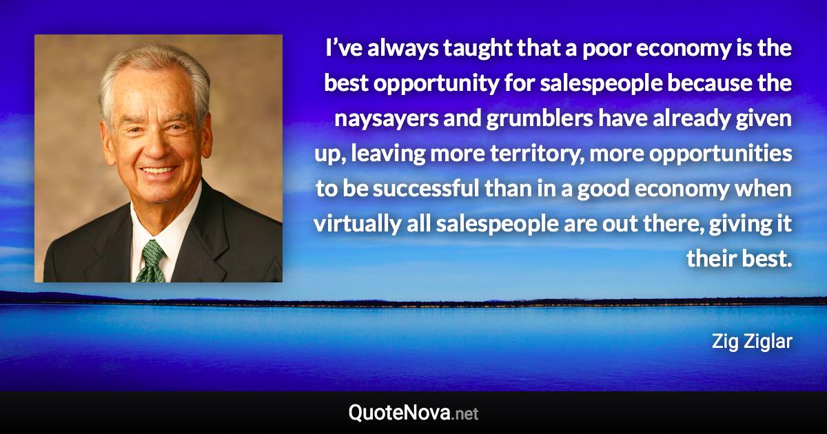 I’ve always taught that a poor economy is the best opportunity for salespeople because the naysayers and grumblers have already given up, leaving more territory, more opportunities to be successful than in a good economy when virtually all salespeople are out there, giving it their best. - Zig Ziglar quote