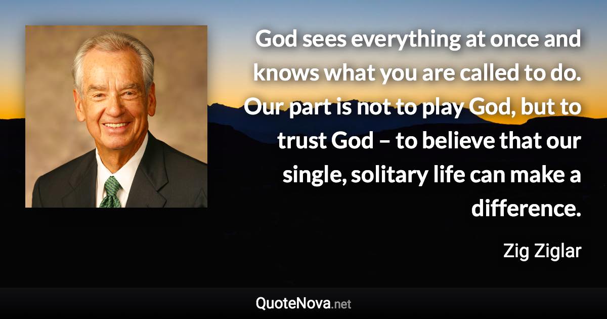 God sees everything at once and knows what you are called to do. Our part is not to play God, but to trust God – to believe that our single, solitary life can make a difference. - Zig Ziglar quote
