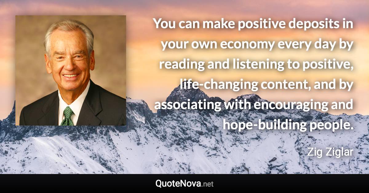 You can make positive deposits in your own economy every day by reading and listening to positive, life-changing content, and by associating with encouraging and hope-building people. - Zig Ziglar quote