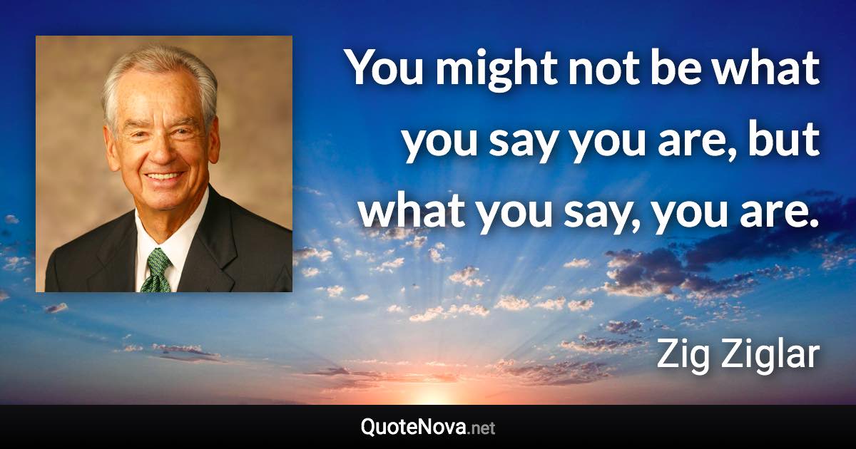 You might not be what you say you are, but what you say, you are. - Zig Ziglar quote