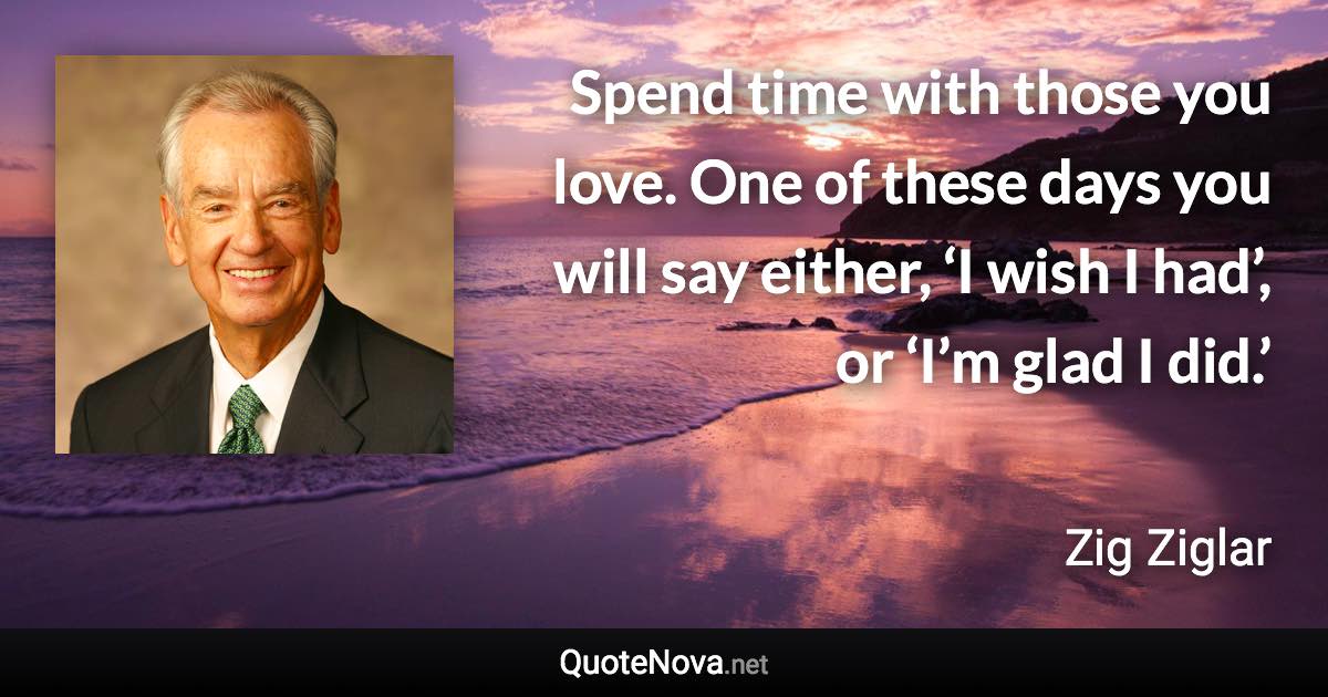 Spend time with those you love. One of these days you will say either, ‘I wish I had’, or ‘I’m glad I did.’ - Zig Ziglar quote