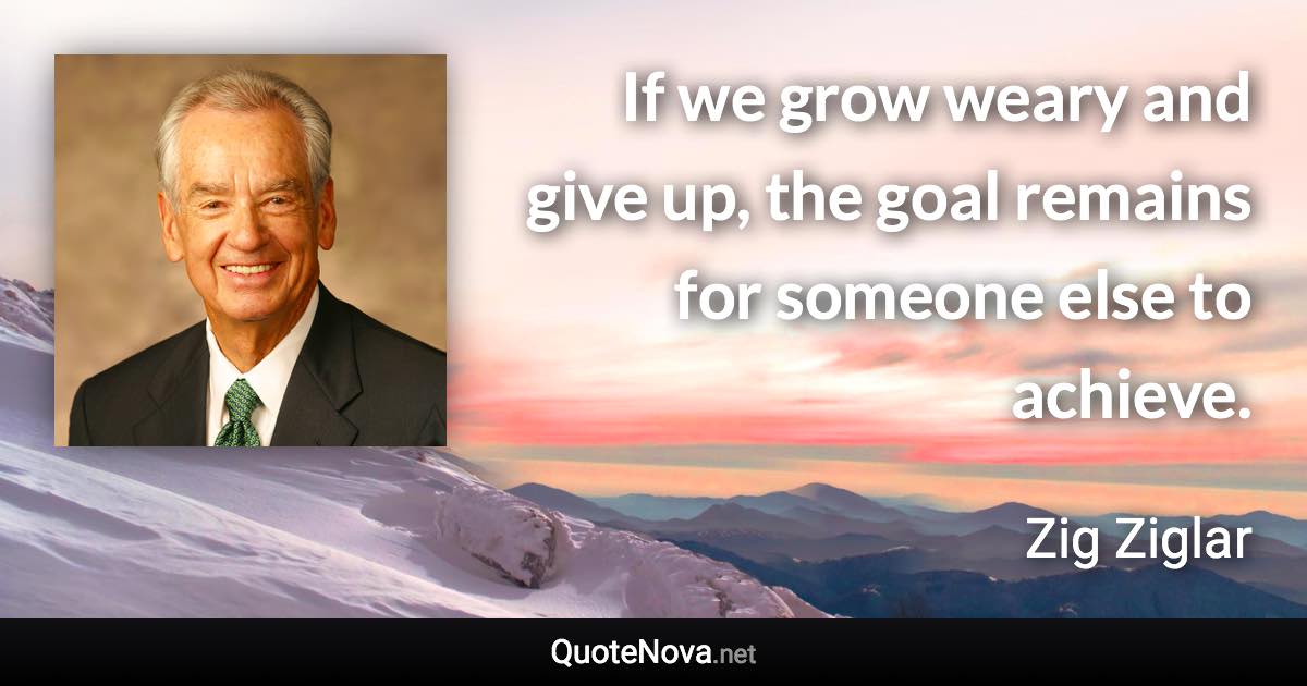 If we grow weary and give up, the goal remains for someone else to achieve. - Zig Ziglar quote