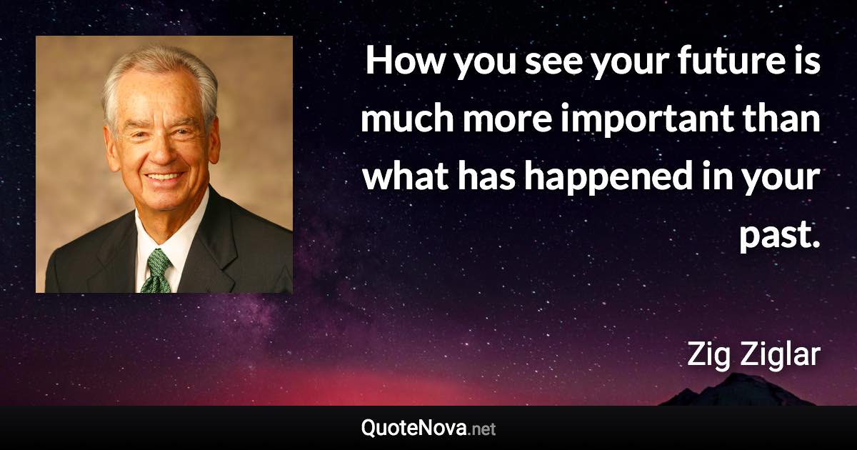 How you see your future is much more important than what has happened in your past. - Zig Ziglar quote