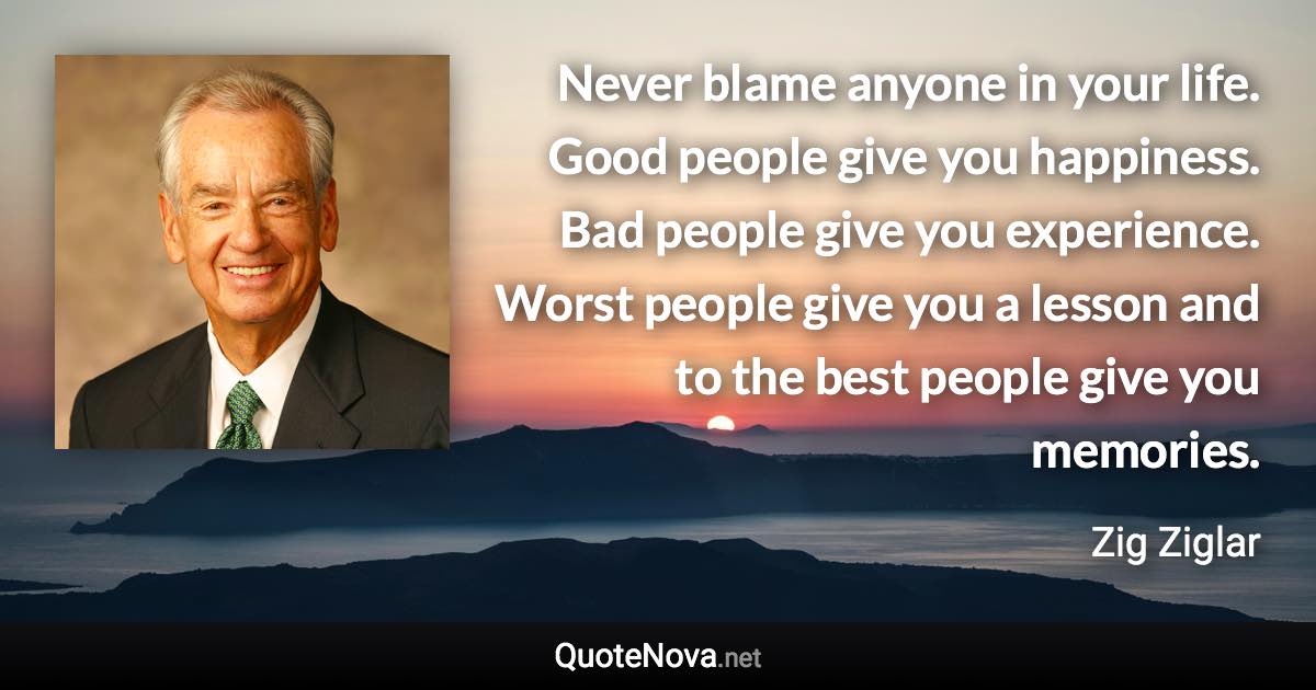 Never blame anyone in your life. Good people give you happiness. Bad people give you experience. Worst people give you a lesson and to the best people give you memories. - Zig Ziglar quote