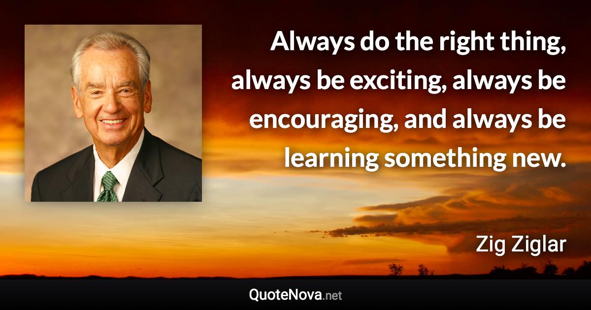 Always do the right thing, always be exciting, always be encouraging, and always be learning something new. - Zig Ziglar quote