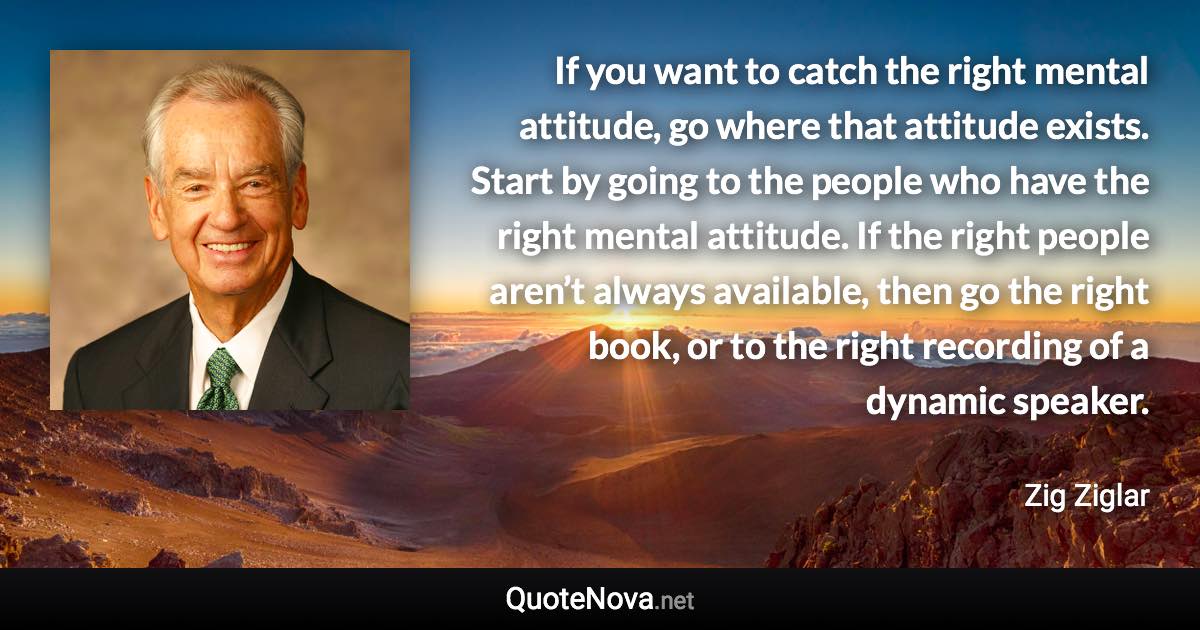 If you want to catch the right mental attitude, go where that attitude exists. Start by going to the people who have the right mental attitude. If the right people aren’t always available, then go the right book, or to the right recording of a dynamic speaker. - Zig Ziglar quote