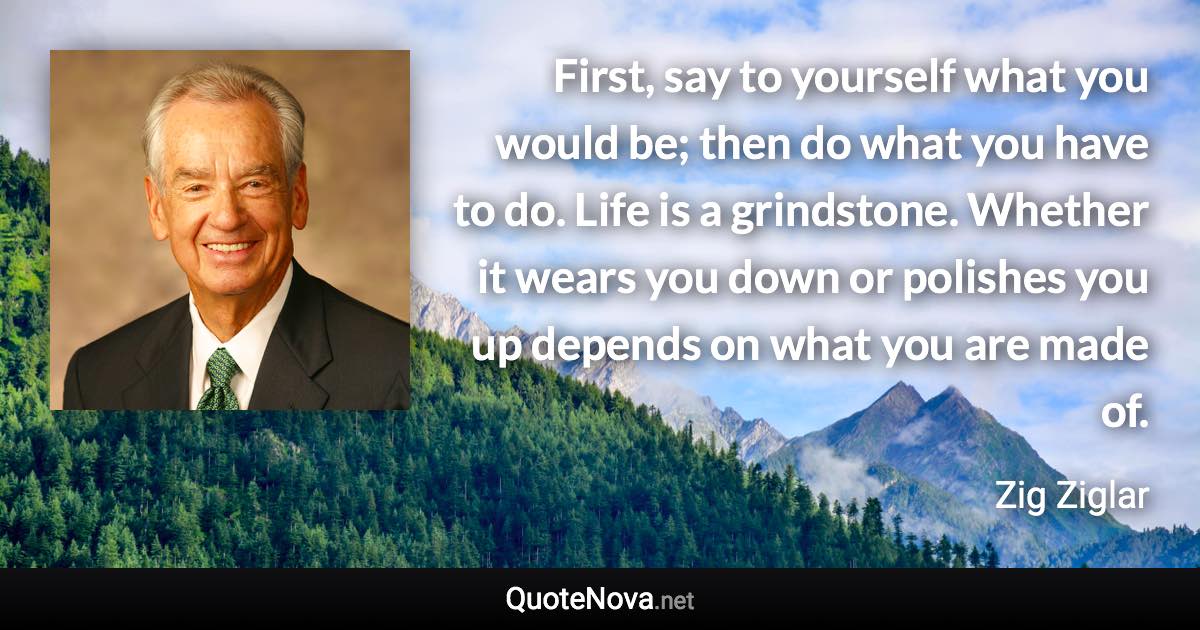 First, say to yourself what you would be; then do what you have to do. Life is a grindstone. Whether it wears you down or polishes you up depends on what you are made of. - Zig Ziglar quote