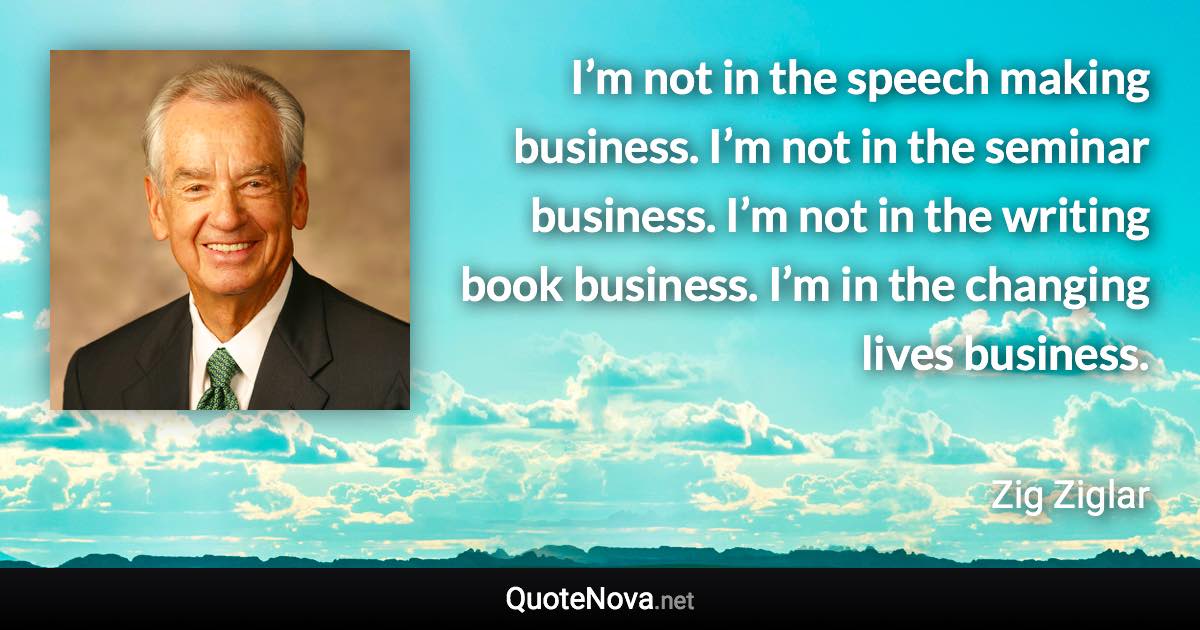 I’m not in the speech making business. I’m not in the seminar business. I’m not in the writing book business. I’m in the changing lives business. - Zig Ziglar quote