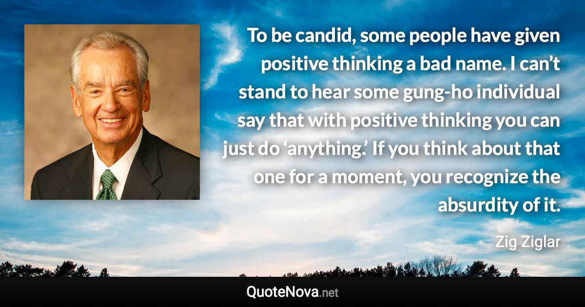 To be candid, some people have given positive thinking a bad name. I can’t stand to hear some gung-ho individual say that with positive thinking you can just do ‘anything.’ If you think about that one for a moment, you recognize the absurdity of it. - Zig Ziglar quote