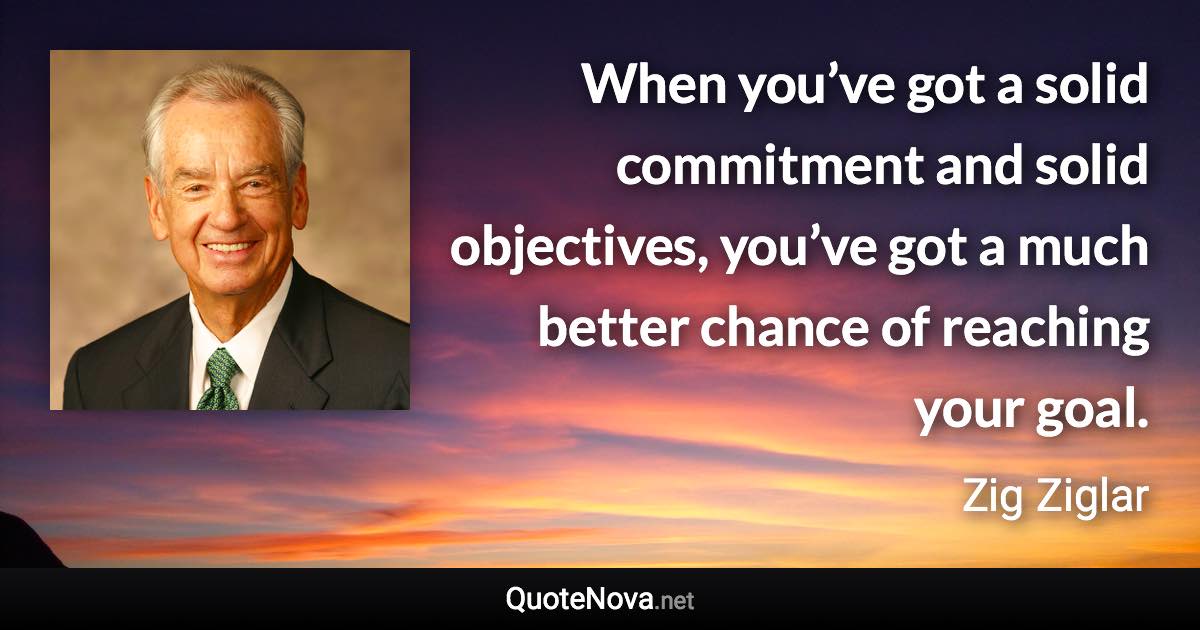 When you’ve got a solid commitment and solid objectives, you’ve got a much better chance of reaching your goal. - Zig Ziglar quote