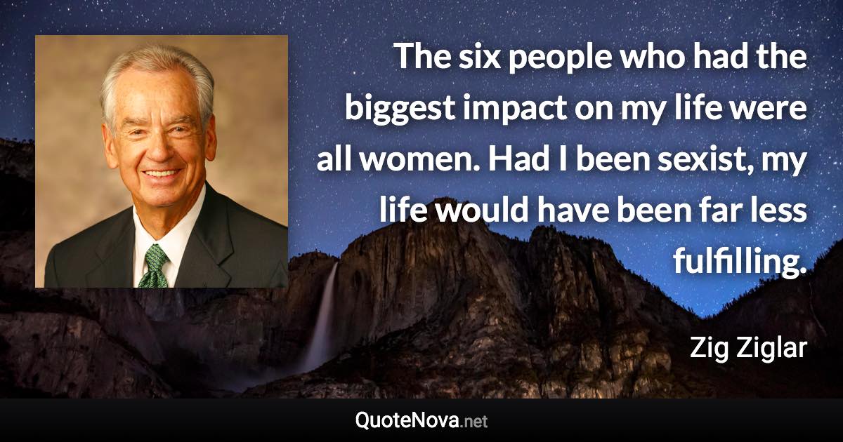 The six people who had the biggest impact on my life were all women. Had I been sexist, my life would have been far less fulfilling. - Zig Ziglar quote