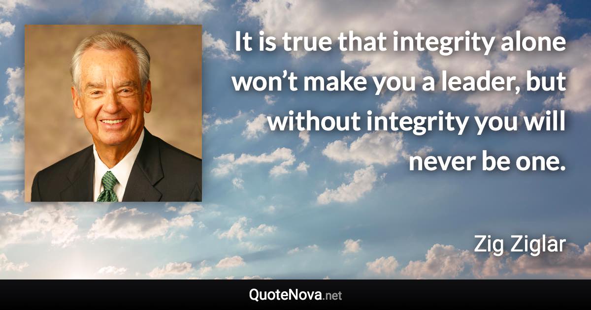 It is true that integrity alone won’t make you a leader, but without integrity you will never be one. - Zig Ziglar quote