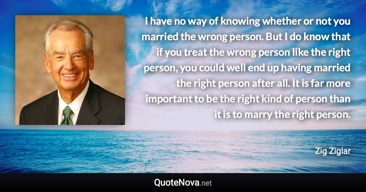 I have no way of knowing whether or not you married the wrong person. But I do know that if you treat the wrong person like the right person, you could well end up having married the right person after all. It is far more important to be the right kind of person than it is to marry the right person. - Zig Ziglar quote