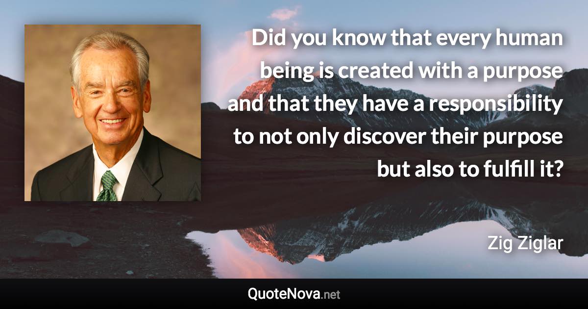 Did you know that every human being is created with a purpose and that they have a responsibility to not only discover their purpose but also to fulfill it? - Zig Ziglar quote