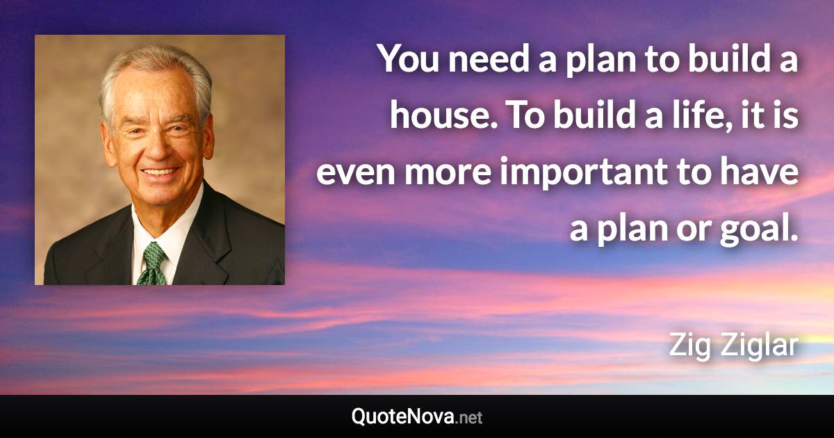 You need a plan to build a house. To build a life, it is even more important to have a plan or goal. - Zig Ziglar quote