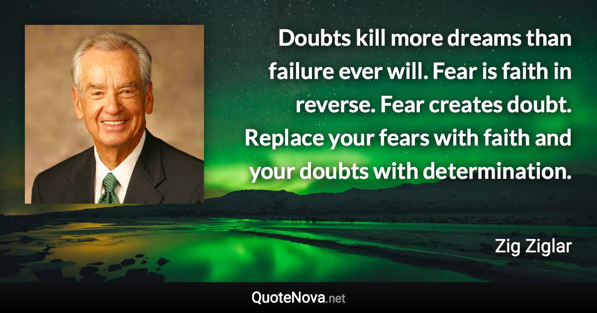 Doubts kill more dreams than failure ever will. Fear is faith in reverse. Fear creates doubt. Replace your fears with faith and your doubts with determination. - Zig Ziglar quote